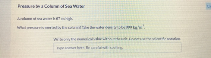 Pressure by a Column of Sea Water
Ea
A column of sea water is 67 m high.
What pressure is exerted by the column? Take the water density to be 990 kg/m".
Write only the numerical value without the unit. Do not use the scientific notation.
Type answer here. Be careful with spelling,
