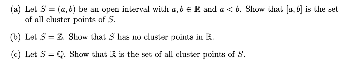 (a) Let S
(a, b) be an open interval with a, b € R and a < b. Show that [a, b] is the set
of all cluster points of S.
(b) Let S = Z. Show that S has no cluster points in R.
(c) Let S = Q. Show that R is the set of all cluster points of S.
-
=