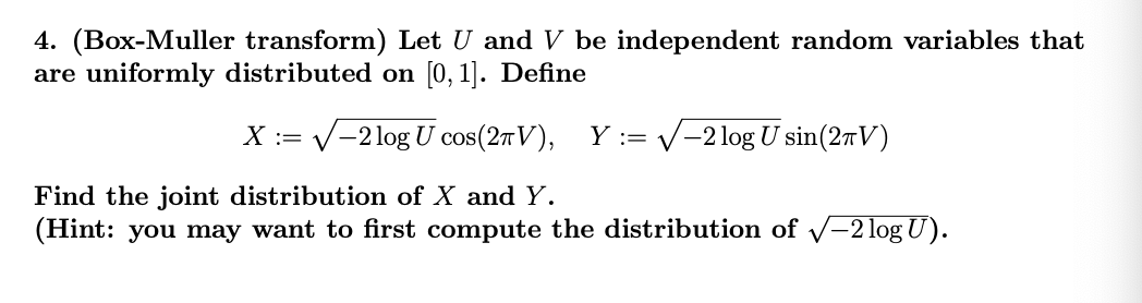 4. (Box-Muller transform) Let U and V be independent random variables that
are uniformly distributed on [0, 1]. Define
X = √-2 log U cos(2πV), Y = √-2 log U sin(27V)
Find the joint distribution of X and Y.
(Hint: you may want to first compute the distribution of √-2 log U).