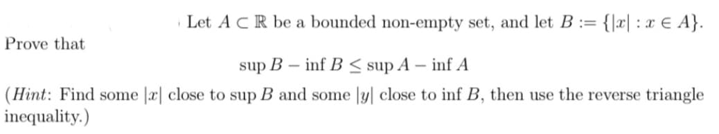 Let ACR be a bounded non-empty set, and let B := = {x| : x € A}.
sup B
inf B≤ sup A - inf A
(Hint: Find some |x| close to sup B and some ly close to inf B, then use the reverse triangle
inequality.)
Prove that