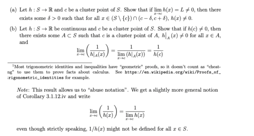 (a) Let h: S→ R and c be a cluster point of S. Show that if lim h(x) = L = 0, then there
exists some 8 >0 such that for all x € (S\ {c}) n (c-8, c+8), h(x) ‡ 0.
2-c
(b) Let h: S→ R be continuous and c be a cluster point of S. Show that if h(c) # 0, then
there exists some AC S such that c is a cluster point of A, h|₁ (x) ‡0 for all x ¤ A,
and
1
lim (MAP))-
I-C h|A(x)
1
lim (h(x)) h(c)
2-c
¹Most trigonometric identities and inequalities have "geometric" proofs, so it doesn't count as "cheat-
ng" to use them to prove facts about calculus. See https://en.wikipedia.org/wiki/Proofs_of_
rigonometric_identities for example.
lim
I-C
Note: This result allows us to "abuse notation". We get a slightly more general notion
of Corollary 3.1.12.iv and write
=
(h(x))
1
lim h(x)
I-C
even though strictly speaking, 1/h(x) might not be defined for all x € S.