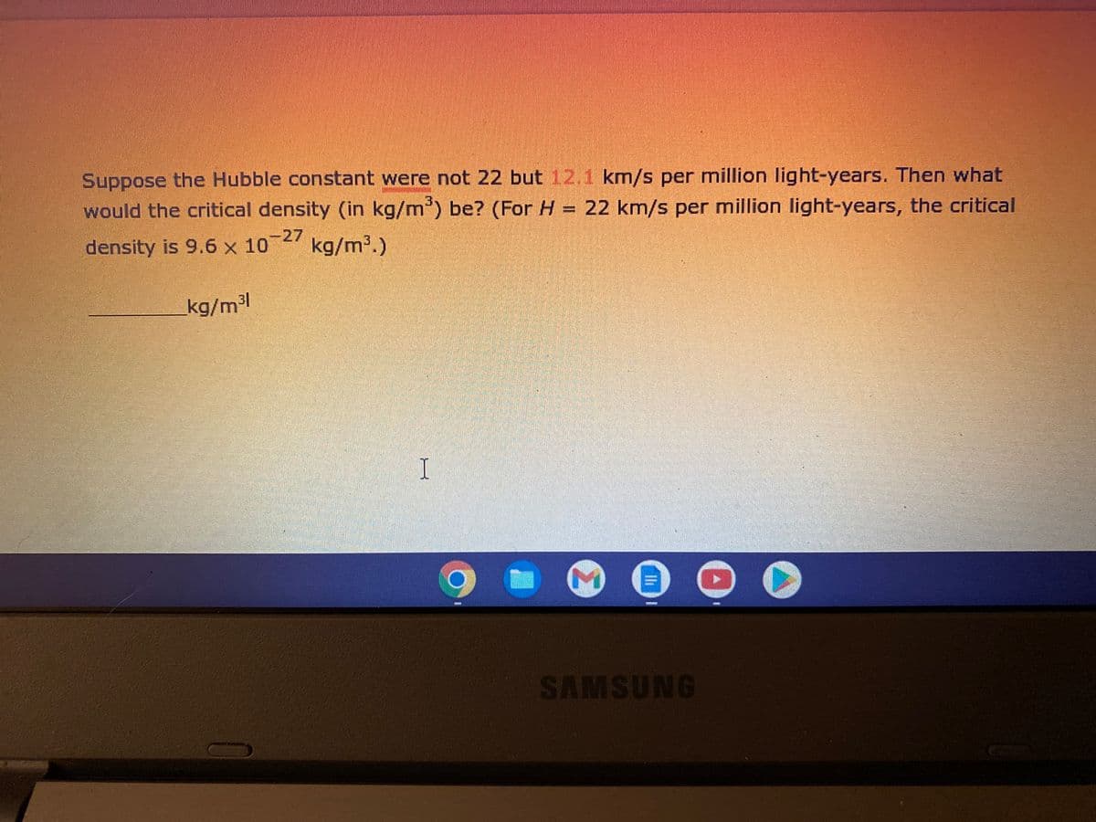 Suppose the Hubble constant were not 22 but 12.1 km/s per million light-years. Then what
would the critical density (in kg/m³) be? (For H = 22 km/s per million light-years, the critical
density is 9.6 x 10-27 kg/m³.)
kg/m³1
I
Ih
SAMSUNG