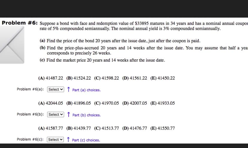 Problem #6: sSuppose a bond with face and redemption value of $33895 matures in 34 years and has a nominal annual coupor
rate of 5% compounded semiannually. The nominal annual yield is 3% compounded semiannually.
(a) Find the price of the bond 20 years after the issue date, just after the coupon is paid.
(b) Find the price-plus-accrued 20 years and 14 weeks after the issue date. You may assume that half a yea
corresponds to precisely 26 weeks.
(c) Find the market price 20 years and 14 weeks after the issue date.
(A) 41487.22 (B) 41524.22 (C) 41598.22 (D) 41561.22 (E) 41450.22
Problem #6(a): Select v ↑ Part (a) choices.
(A) 42044.05 (B) 41896.05 (C) 41970.05 (D) 42007.05 (E) 41933.05
Problem #6(b): Select v ↑ Part (b) choices.
(A) 41587.77 (B) 41439.77 (C) 41513.77 (D) 41476.77 (E) 41550.77
Problem #6(c):
Select v 1 Part (c) choices.
