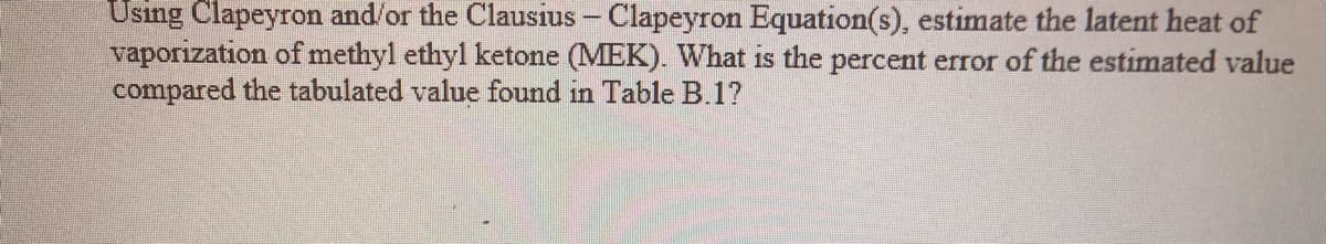 Using Clapeyron and/or the Clausius – Clapeyron Equation(s), estimate the latent heat of
vaporization of methyl ethyl ketone (MEK). What is the percent error of the estimated value
compared the tabulated value found in Table B.1?

