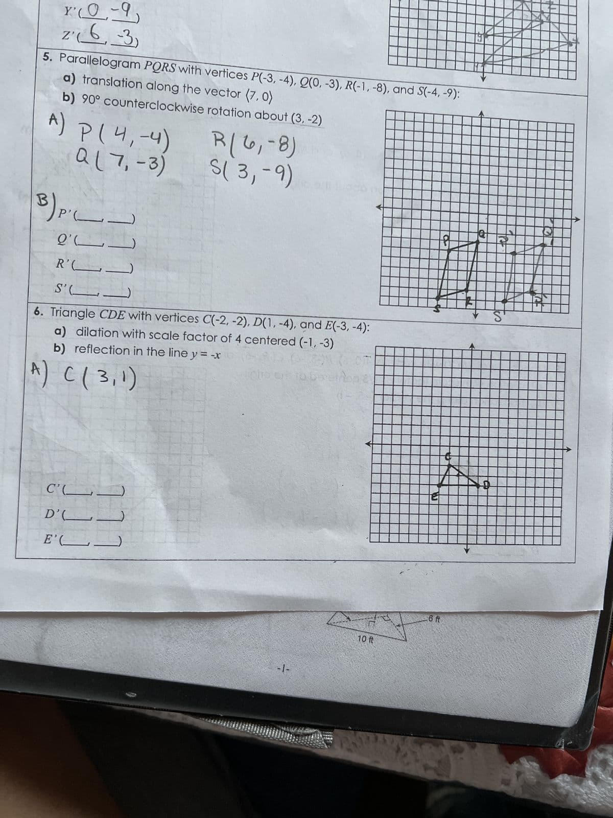 x² (0-9)
Z'
2₁₁6, -3)
5. Parallelogram PQRS with vertices P(-3, -4), Q(0, -3), R(-1, -8), and S(-4,-9):
a) translation along the vector (7,0)
b) 90° counterclockwise rotation about (3,-2)
A) P (4,-4)
Q(7,-3)
³) pi
P' (_.
2' (
R'C
S'(
6. Triangle CDE with vertices C(-2, -2), D(1, -4), and E(-3,-4):
a) dilation with scale factor of 4 centered (-1, -3)
b) reflection in the line y = -x
A) C (3,1)
[[]
C'(
R(6₁-8)
S(3,-9)
D'C
E' (
php oil to be einop &
-1-
ņ
10 ft
6 ft
Q
S'
12