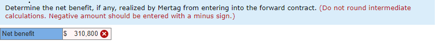 Determine the net benefit, if any, realized by Mertag from entering into the forward contract. (Do not round intermediate
calculations. Negative amount should be entered with a minus sign.)
Net benefit
$ 310,800 8
