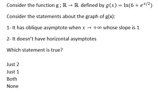 Consider the function g ; R → R defined by g(x) = ln(6+ e*/2)
Consider the statements about the graph of g(x):
1- It has oblique asymptote when x → +∞ whose slope is 1
2- It doesn't have horizontal asymptotes
Which statement is true?
Just 2
Just 1
Both
None
