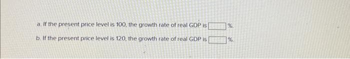 a. If the present price level is 100, the growth rate of real GDP is
b. If the present price level is 120, the growth rate of real GDP is
%
%.