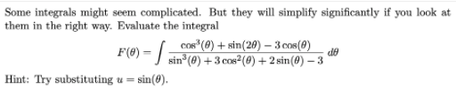 Some integrals might seem complicated. But they will simplify significantly if you look at
them in the right way. Evaluate the integral
cos* (0) + sin(20) – 3 cos(0)
AP
F(6) = sin (0) +3 cos²(@) + 2 sin(@) – 3
Hint: Try substituting u = sin(8).
%3D
