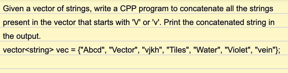 Given a vector of strings, write a CPP program to concatenate all the strings
present in the vector that starts with 'V' or 'v'. Print the concatenated string in
the output.
vector<string> vec = {"Abcd", "Vector", "vjkh", "Tiles", "Water", "Violet", "vein"};
%3D
