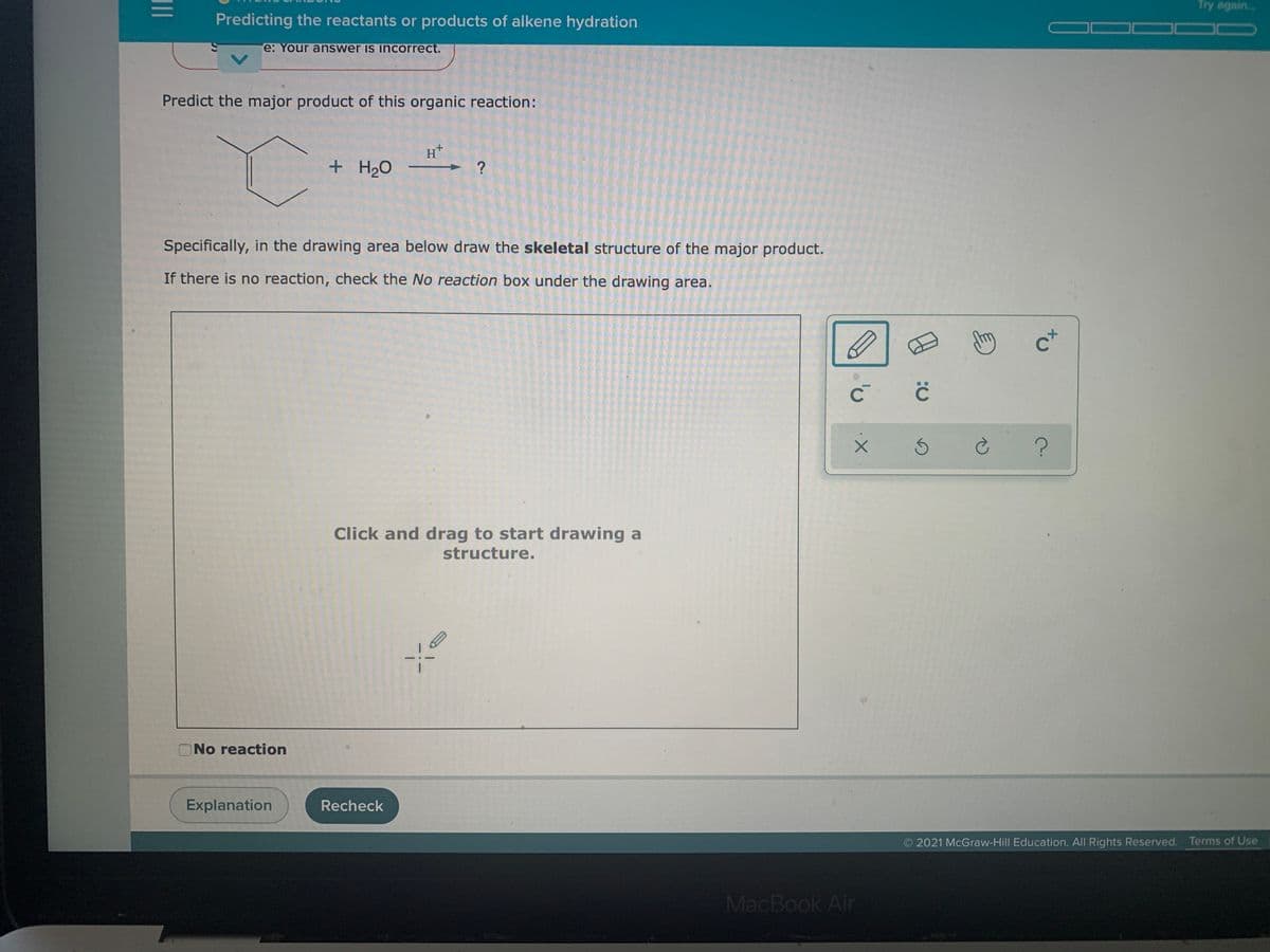 Try again.
Predicting the reactants or products of alkene hydration
e: Your answer is incorrect.
Predict the major product of this organic reaction:
H+
+ H2O
Specifically, in the drawing area below draw the skeletal structure of the major product.
If there is no reaction, check the No reaction box under the drawing area.
c+
Click and drag to start drawing a
structure.
ONo reaction
Explanation
Recheck
2021 McGraw-Hill Education. All Rights Reserved. Terms of Use
MacBook Air
II
