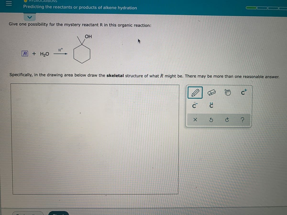 NS
Predicting the reactants or products of alkene hydration
Give one possibility for the mystery reactant R in this organic reaction:
OH
H+
R+H20
Specifically, in the drawing area below draw the skeletal structure of what R might be. There may be more than one reasonable answer.
c+
II
