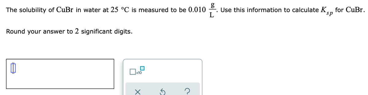 The solubility of CuBr in water at 25 °C is measured to be 0.010
Use this information to calculate K., for CuBr.
L
sp
Round your answer to 2 significant digits.
