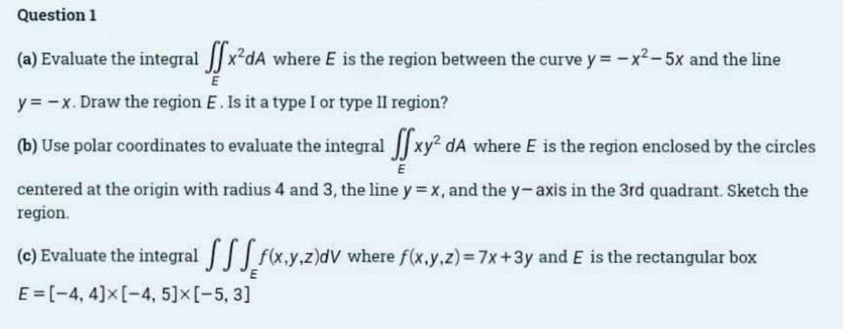 Question 1
(a) Evaluate the integral [x²dA where E is the region between the curve y=-x²-5x and the line
E
y = -x. Draw the region E. Is it a type I or type II region?
(b) Use polar coordinates to evaluate the integral xy² dA where E is the region enclosed by the circles
E
centered at the origin with radius 4 and 3, the line y = x, and the y-axis in the 3rd quadrant. Sketch the
region.
f(x,y,z)dV where f(x,y,z) = 7x+3y and E is the rectangular box
(c) Evaluate the integral
E=[-4, 4] x [-4, 5] x [-5, 3]
