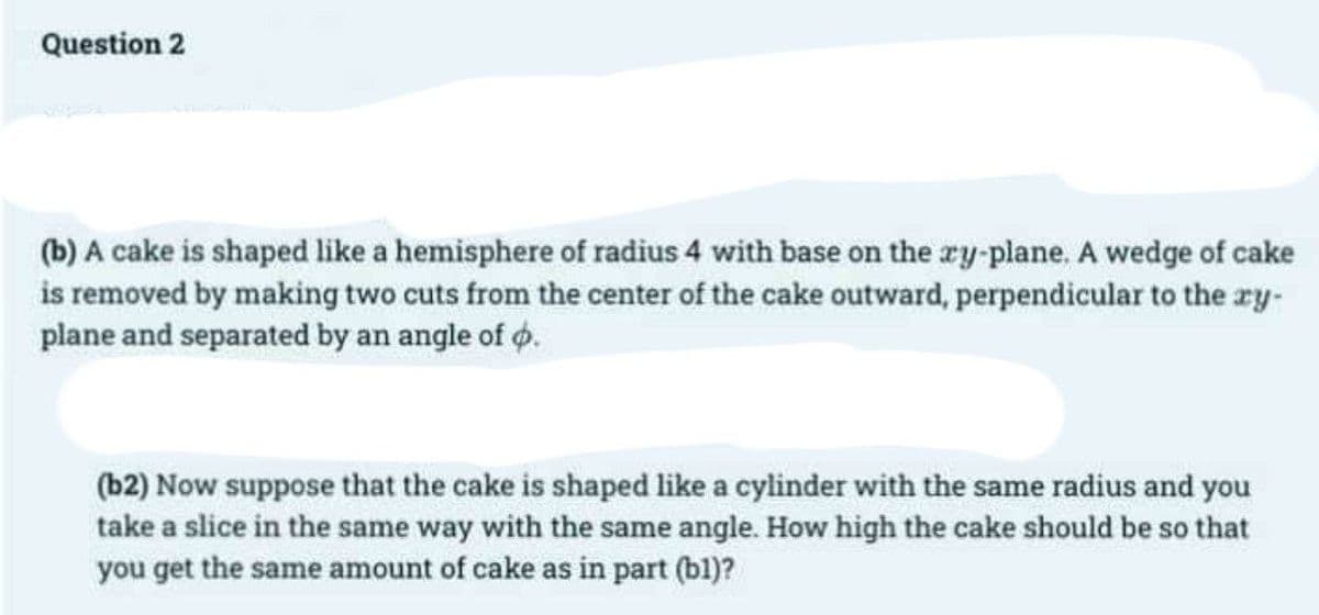 Question 2
(b) A cake is shaped like a hemisphere of radius 4 with base on the xy-plane. A wedge of cake
is removed by making two cuts from the center of the cake outward, perpendicular to the xy-
plane and separated by an angle of .
(b2) Now suppose that the cake is shaped like a cylinder with the same radius and you
take a slice in the same way with the same angle. How high the cake should be so that
you get the same amount of cake as in part (bl)?