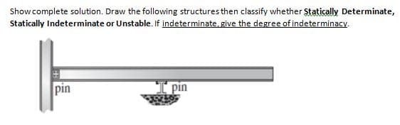 Show complete solution. Draw the following structures then classify whether Statically Determinate,
Statically Indeterminate or Unstable. If indeterminate, give the degree of indeterminacy.
pin
pin
