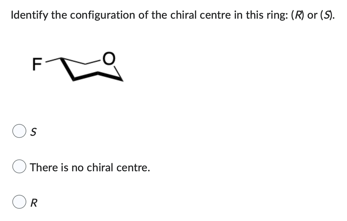 Identify the configuration of the chiral centre in this ring: (R) or (S).
TI
S
There is no chiral centre.
R