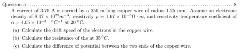 Question 5...
A current of 3.70 A is carried by a 250 m long copper wire of radius 1.25 mm. Assume an electronic
density of 8.47 x 1028 m-3, resistivity p = 1.67 x 10-$n · m, and resistivity temperature coefficient of
a = 4.05 x 10-3 °C-1 at 20 °C.
.8
(a) Calculate the drift speed of the cloctrons in the copper wire.
(b) Calculate the resistance of the at 35°C.
(c) Calculate the difference of potential between the two ends of the copper wire.
