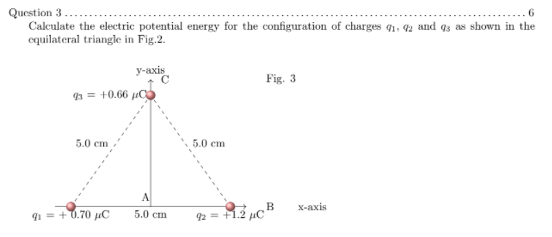 6.
Question 3...
Calculate the electric potential energy for the configuration of charges q1, 2 and q3 as shown in the
equilateral triangle in Fig.2.
у-ахis
Fig. 3
93 = +0.66 µC
5.0 cm
5.0 cm
A
B
Х-ахis
q1 = +0.70 µC
5.0 сm
92 = +1.2 µC

