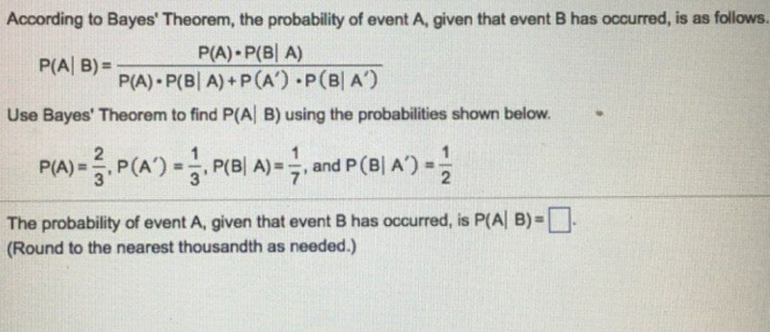 According to Bayes' Theorem, the probability of event A, given that event B has occurred, is as follows.
P(A) P(BA)
P(A|B)=
P(A) P(BA)+P(A').P(B| A')
Use Bayes' Theorem to find P(A|B) using the probabilities shown below.
1
P(A) = P(A) = P(B| A)= ½, and P (B| A') = 2
The probability of event A, given that event B has occurred, is P(A| B) = ☐.
(Round to the nearest thousandth as needed.)