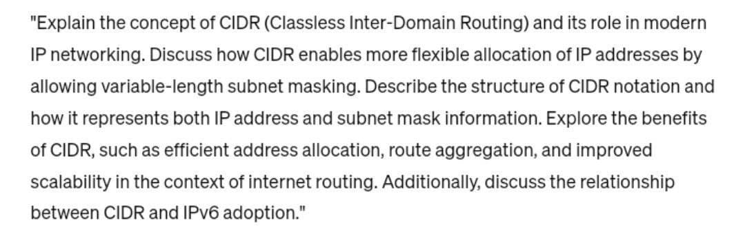 "Explain the concept of CIDR (Classless Inter-Domain Routing) and its role in modern
IP networking. Discuss how CIDR enables more flexible allocation of IP addresses by
allowing variable-length subnet masking. Describe the structure of CIDR notation and
how it represents both IP address and subnet mask information. Explore the benefits
of CIDR, such as efficient address allocation, route aggregation, and improved
scalability in the context of internet routing. Additionally, discuss the relationship
between CIDR and IPv6 adoption."