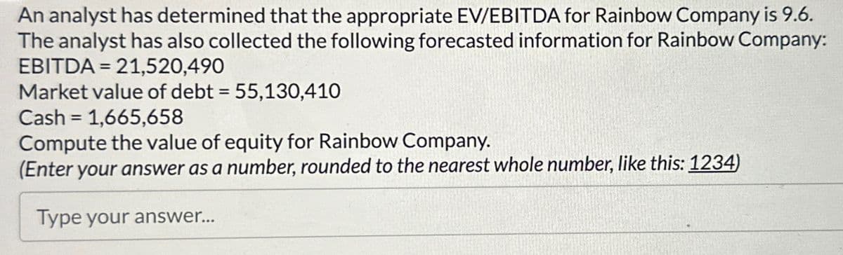 An analyst has determined that the appropriate EV/EBITDA for Rainbow Company is 9.6.
The analyst has also collected the following forecasted information for Rainbow Company:
EBITDA 21,520,490
=
Market value of debt = 55,130,410
Cash 1,665,658
=
Compute the value of equity for Rainbow Company.
(Enter your answer as a number, rounded to the nearest whole number, like this: 1234)
Type your answer...