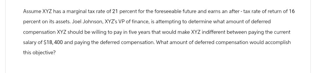Assume XYZ has a marginal tax rate of 21 percent for the foreseeable future and earns an after-tax rate of return of 16
percent on its assets. Joel Johnson, XYZ's VP of finance, is attempting to determine what amount of deferred
compensation XYZ should be willing to pay in five years that would make XYZ indifferent between paying the current
salary of $18,400 and paying the deferred compensation. What amount of deferred compensation would accomplish
this objective?
