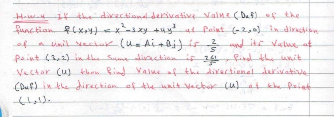 Haw.4 If the directionel derivative Valne ( Du f) of the
function flx,4) = x-3xy +uy 4t Paint (-2,0) în direction
a unit vectuk (u=Ai+Bj)is?
faint (3,2) in the Same direction is 261
Vector (u) then find Value of the directionalderivative
(Duf) in the direction of the unit Vector (u) af the Peint
X
and its Vatue at
find the unit
ef
