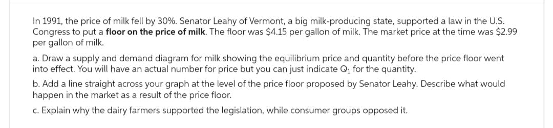 In 1991, the price of milk fell by 30%. Senator Leahy of Vermont, a big milk-producing state, supported a law in the U.S.
Congress to put a floor on the price of milk. The floor was $4.15 per gallon of milk. The market price at the time was $2.99
per gallon of milk.
a. Draw a supply and demand diagram for milk showing the equilibrium price and quantity before the price floor went
into effect. You will have an actual number for price but you can just indicate Q₁ for the quantity.
b. Add a line straight across your graph at the level of the price floor proposed by Senator Leahy. Describe what would
happen in the market as a result of the price floor.
c. Explain why the dairy farmers supported the legislation, while consumer groups opposed it.