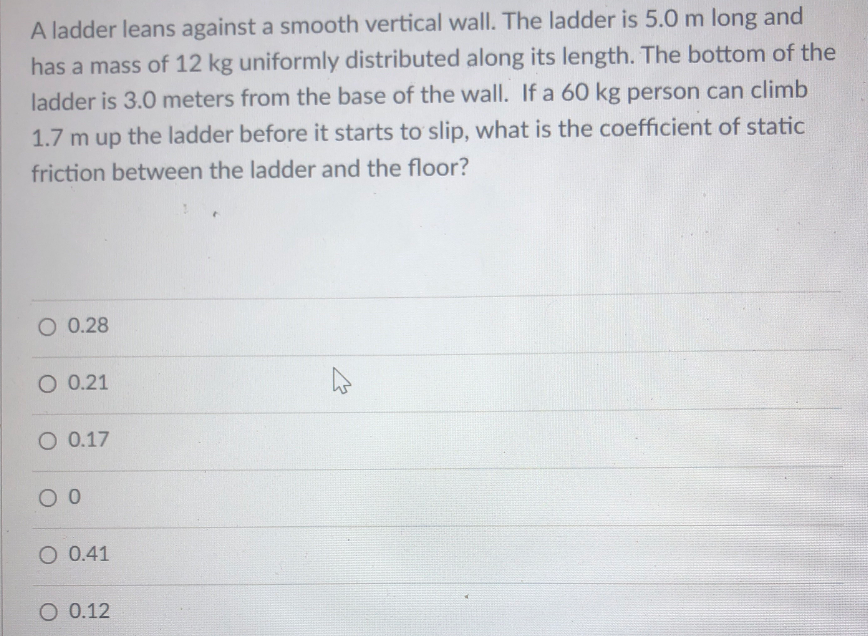 A ladder leans against a smooth vertical wall. The ladder is 5.0 m long and
has a mass of 12 kg uniformly distributed along its length. The bottom of the
ladder is 3.0 meters from the base of the wall. If a 60 kg person can climb
1.7 m up the ladder before it starts to slip, what is the coefficient of static
friction between the ladder and the floor?
O 0.28
O 0.21
O 0.17
O 0.41
O 0.12
