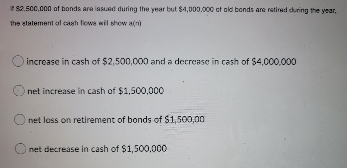 If $2,500,000 of bonds are issued during the year but $4,000,000 of old bonds are retired during the year,
the statement of cash flows will show a(n)
O increase in cash of $2,500,000 and a decrease in cash of $4,000,000
net increase in cash of $1,500,000
O net loss on retirement of bonds of $1,500,00
O net decrease in cash of $1,500,000
