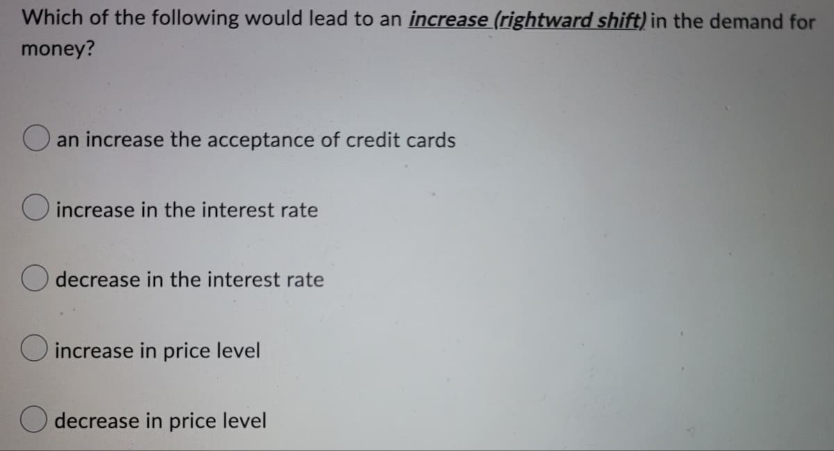 Which of the following would lead to an increase (rightward shift) in the demand for
money?
an increase the acceptance of credit cards
increase in the interest rate
decrease in the interest rate
increase in price level
decrease in price level