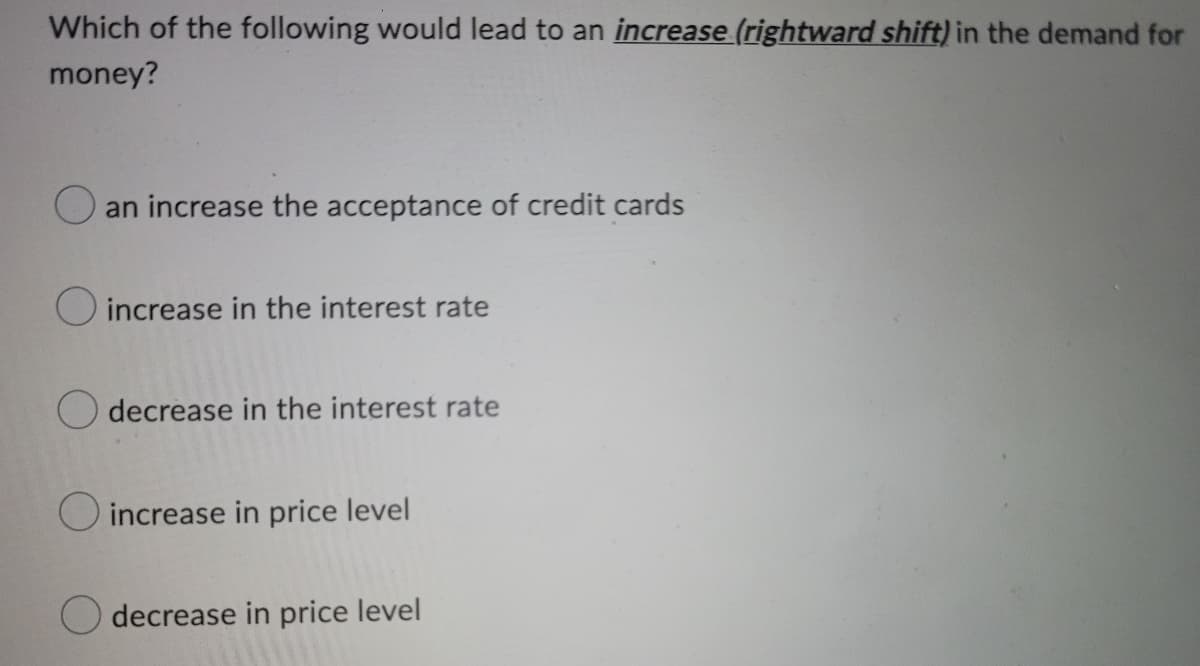Which of the following would lead to an increase (rightward shift) in the demand for
money?
an increase the acceptance of credit cards
O increase in the interest rate
decrease in the interest rate
increase in price level
decrease in price level