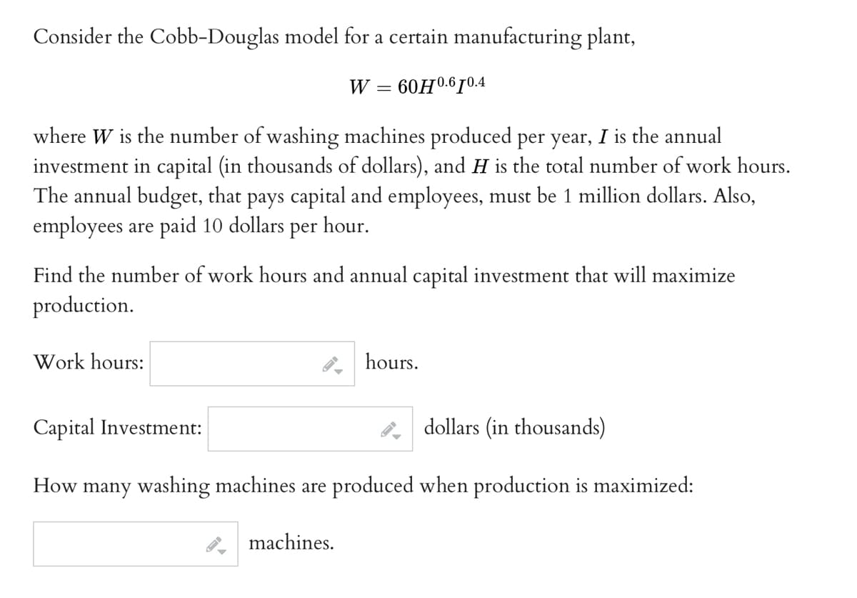 Consider the Cobb-Douglas model for a certain manufacturing plant,
60H0.610.4
W
where W is the number of washing machines produced per year, I is the annual
investment in capital (in thousands of dollars), and H is the total number of work hours.
The annual budget, that pays capital and employees, must be 1 million dollars. Also,
employees are paid 10 dollars per hour.
Work hours:
=
Find the number of work hours and annual capital investment that will maximize
production.
machines.
hours.
Capital Investment:
dollars (in thousands)
How many washing machines are produced when production is maximized: