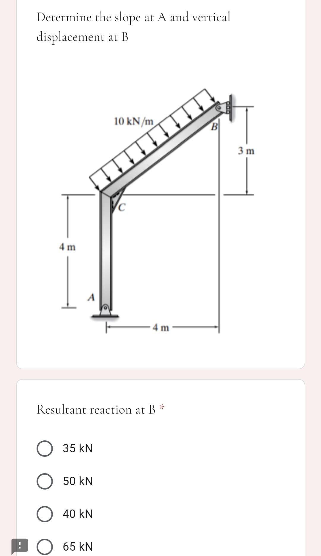 Determine the slope at A and vertical
displacement at B
10 kN/m
B
3 m
4 m
· 4 m
Resultant reaction at B *
O 35 kN
50 kN
O 40 kN
DO 65 kN
