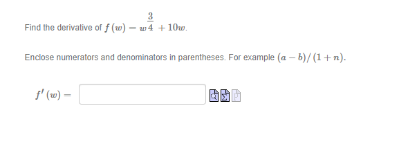 3
Find the derivative of f (w) = w4 +10w.
Enclose numerators and denominators in parentheses. For example (a - b)/(1+n).
ƒ' (w) =