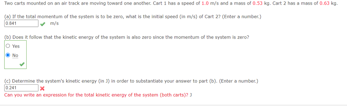 Two carts mounted on an air track are moving toward one another. Cart 1 has a speed of 1.0 m/s and a mass of 0.53 kg. Cart 2 has a mass of 0.63 kg.
(a) If the total momentum of the system is to be zero, what is the initial speed (in m/s) of Cart 2? (Enter a number.)
0.841
m/s
(b) Does it follow that the kinetic energy of the system is also zero since the momentum of the system is zero?
O Yes
O No
(c) Determine the system's kinetic energy (in J) in order to substantiate your answer to part (b). (Enter a number.)
0.241
Can you write an expression for the total kinetic energy of the system (both carts)? J
