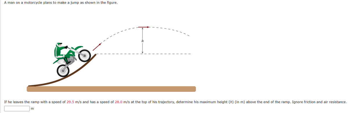 A man on a motorcycle plans to make a jump as shown in the figure.
h
If he leaves the ramp with a speed of 29.5 m/s and has a speed of 28.0 m/s at the top of his trajectory, determine his maximum height (h) (in m) above the end of the ramp. Ignore friction and air resistance.
m