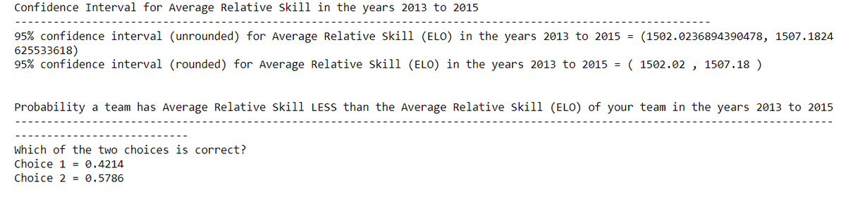 Confidence Interval for Average Relative Skill in the years 2013 to 2015
95% confidence interval (unrounded) for Average Relative Skill (ELO) in the years 2013 to 2015 = (1502.0236894390478, 1507.1824
625533618)
95% confidence interval (rounded) for Average Relative Skill (ELO) in the years 2013 to 2015 = ( 1502.02, 1507.18 )
Probability a team has Average Relative Skill LESS than the Average Relative Skill (ELO) of your team in the years 2013 to 2015
Which of the two choices is correct?
Choice 1 = 0.4214
Choice 2 0.5786