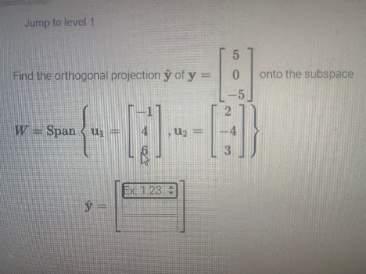 2096500 qx3zqy
Jump to level 1
Find the orthogonal projection ŷ of y =
-1
{--[]-~-[]}
4 U₂
, =
W = Span u₁ =
y =
5
0
-5
Ex: 1.23 +
2
-4
3
onto the subspace