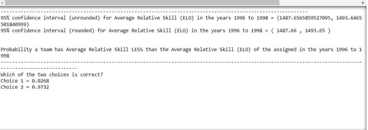 95% confidence interval (unrounded) for Average Relative Skill (ELO) in the years 1996 to 1998 = (1487.6565859527095, 1493.6465
501840999)
95% confidence interval (rounded) for Average Relative Skill (ELO) in the years 1996 to 1998 = (1487.66 1493.65 )
Probability a team has Average Relative Skill LESS than the Average Relative Skill (ELO) of the assigned in the years 1996 to 1
998
Which of the two choices is correct?
Choice 1 0.0268
Choice 2 0.9732