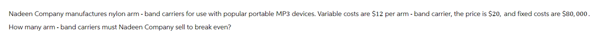 Nadeen Company manufactures nylon arm - band carriers for use with popular portable MP3 devices. Variable costs are $12 per arm - band carrier, the price is $20, and fixed costs are $80,000.
How many arm - band carriers must Nadeen Company sell to break even?