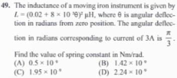 49. The inductance of a moving iron instrument is given by
L=(0.02 +8 x 10 e) pH, where is angular deflec-
tion in radians from zero position. The angular deflec-
tion in radians corresponding to current of 3A is
Find the value of spring constant in Nm/rad.
(A) 0.5 × 10
(B) 1.42 x 10"
(C) 1.95 × 10°
(D) 2.24 x 10°