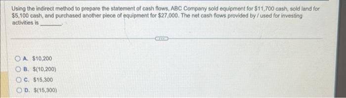 Using the indirect method to prepare the statement of cash flows, ABC Company sold equipment for $11,700 cash, sold land for
$5,100 cash, and purchased another piece of equipment for $27,000. The net cash flows provided by /used for investing
activities is
OA. $10,200
OB. $(10,200)
OC. $15,300
OD. $(15,300)
GRITH
