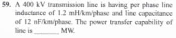 59. A 400 kV transmission line is having per phase line
inductance of 1.2 mH/km/phase and line capacitance
of 12 nF/km/phase. The power transfer capability of
line is
MW.