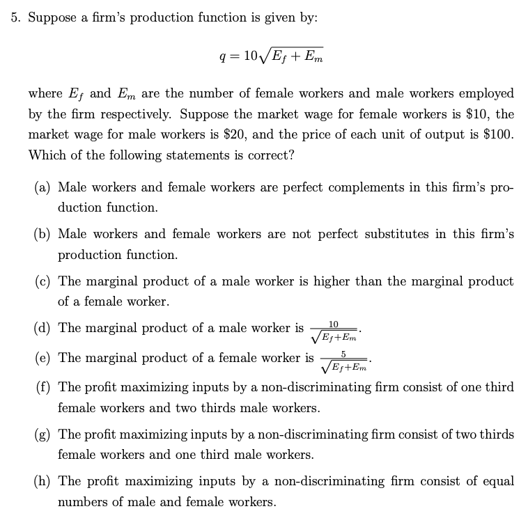 5. Suppose a firm's production function is given by:
q=10√/Ef + Em
where Ef and Em are the number of female workers and male workers employed
by the firm respectively. Suppose the market wage for female workers is $10, the
market wage for male workers is $20, and the price of each unit of output is $100.
Which of the following statements is correct?
(a) Male workers and female workers are perfect complements in this firm's pro-
duction function.
(b) Male workers and female workers are not perfect substitutes in this firm's
production function.
(c) The marginal product of a male worker is higher than the marginal product
of a female worker.
10
(d) The marginal product of a male worker is
√EJ+Em
5
(e) The marginal product of a female worker is
√Ef+Em
(f) The profit maximizing inputs by a non-discriminating firm consist of one third
female workers and two thirds male workers.
(g) The profit maximizing inputs by a non-discriminating firm consist of two thirds
female workers and one third male workers.
(h) The profit maximizing inputs by a non-discriminating firm consist of equal
numbers of male and female workers.