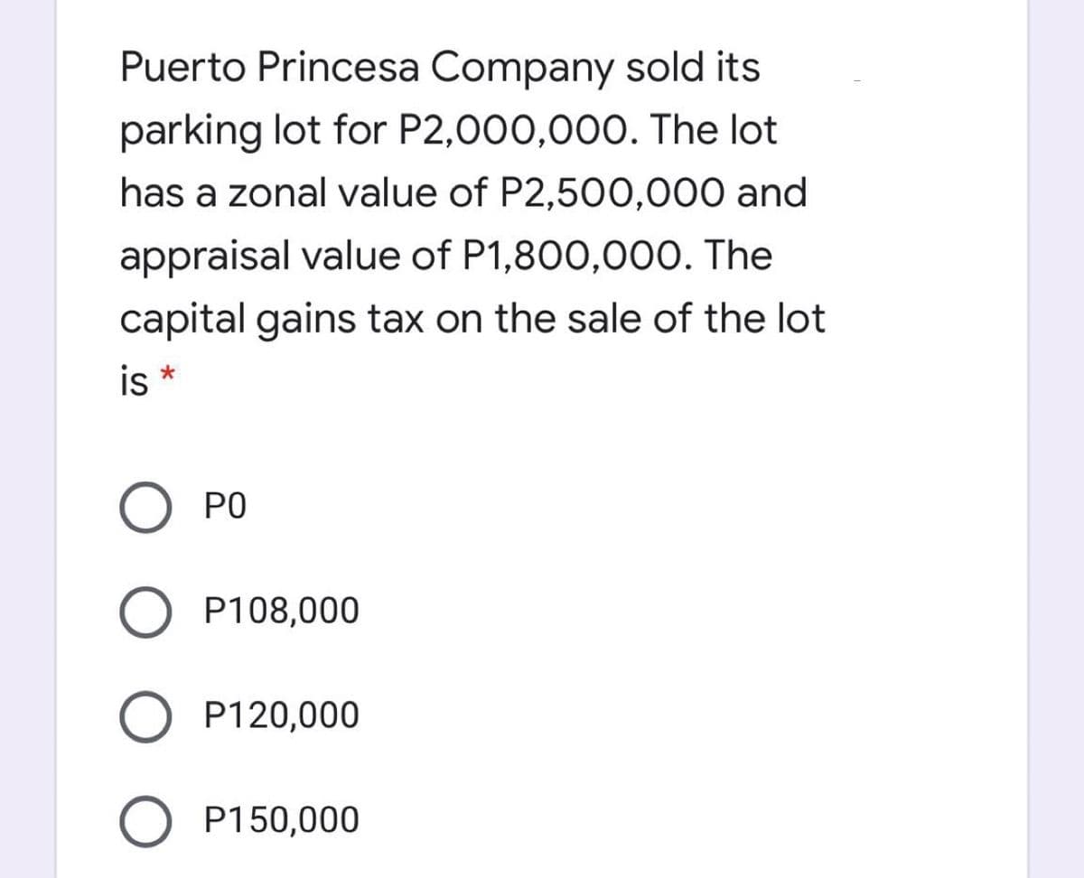 Puerto Princesa Company sold its
parking lot for P2,000,000. The lot
has a zonal value of P2,500O,000 and
appraisal value of P1,800,000. The
capital gains tax on the sale of the lot
is *
PO
P108,000
P120,000
O P150,000

