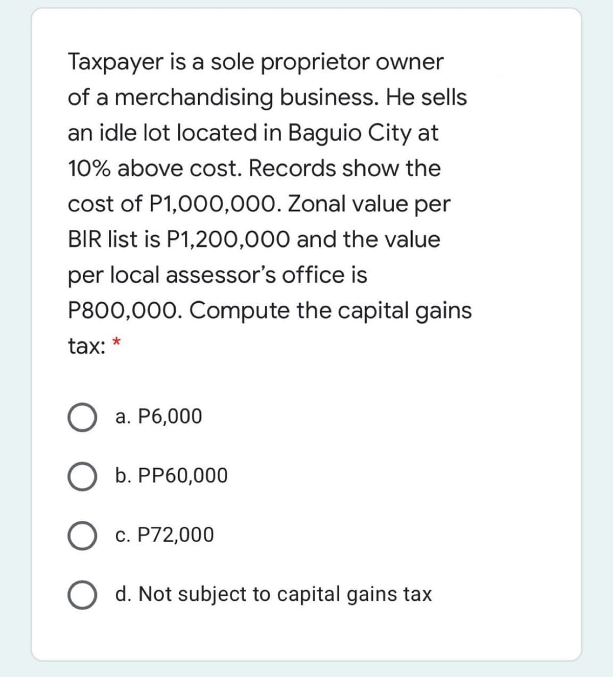 Taxpayer is a sole proprietor owner
of a merchandising business. He sells
an idle lot located in Baguio City at
10% above cost. Records show the
cost of P1,000,000. Zonal value per
BIR list is P1,200,000 and the value
per local assessor's office is
P800,000. Compute the capital gains
tax:
О а. Рб,000
O b. PP60,000
О с. Р72,000
O d. Not subject to capital gains tax
