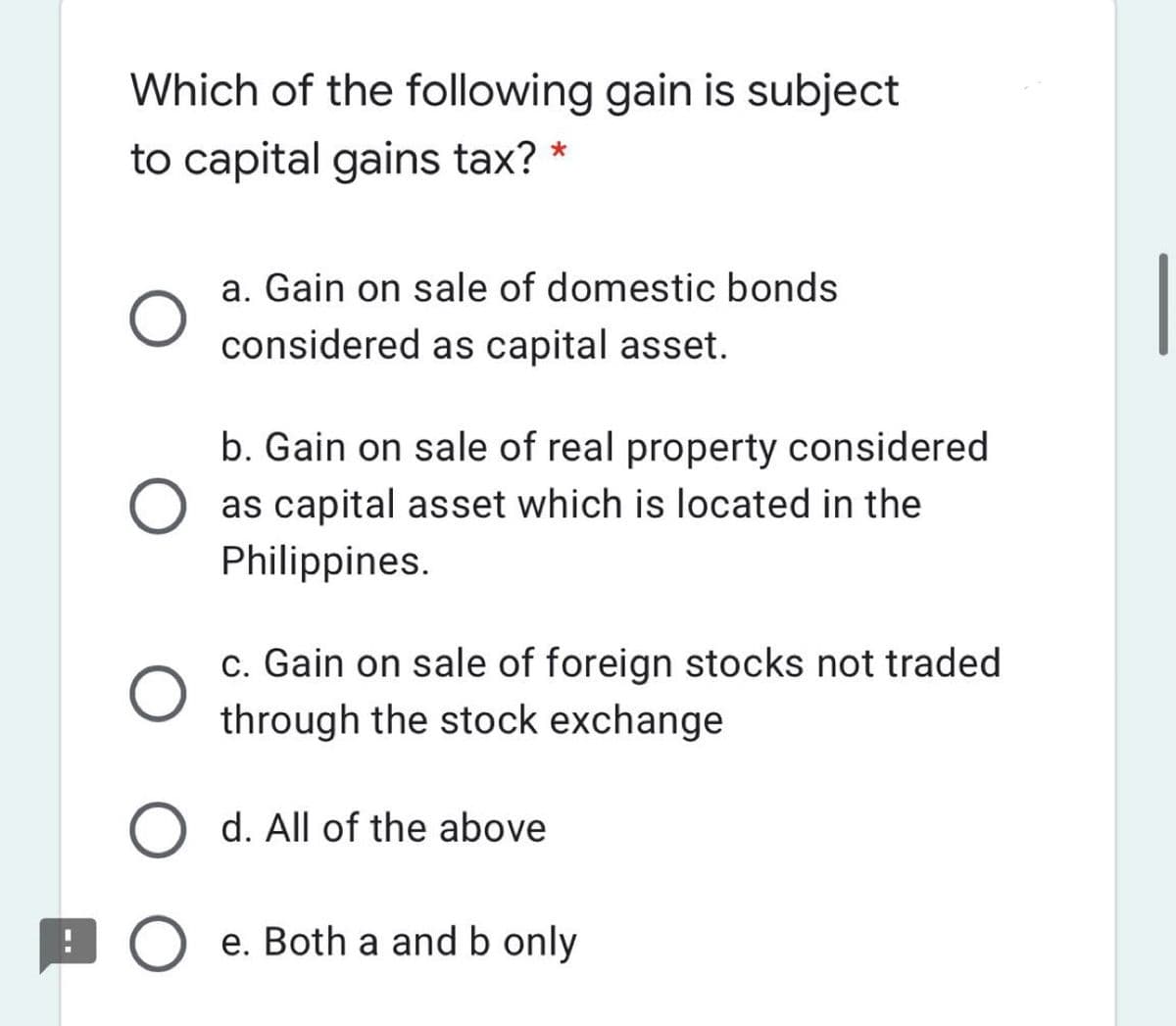 Which of the following gain is subject
to capital gains tax? *
a. Gain on sale of domestic bonds
considered as capital asset.
b. Gain on sale of real property considered
as capital asset which is located in the
Philippines.
c. Gain on sale of foreign stocks not traded
through the stock exchange
O d. All of the above
9 O e. Both a and b only
