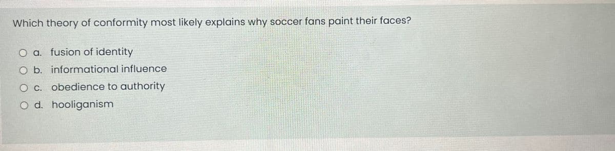 Which theory of conformity most likely explains why soccer fans paint their faces?
O a. fusion of identity
O b. informational influence
O c. obedience to authority
O d. hooliganism